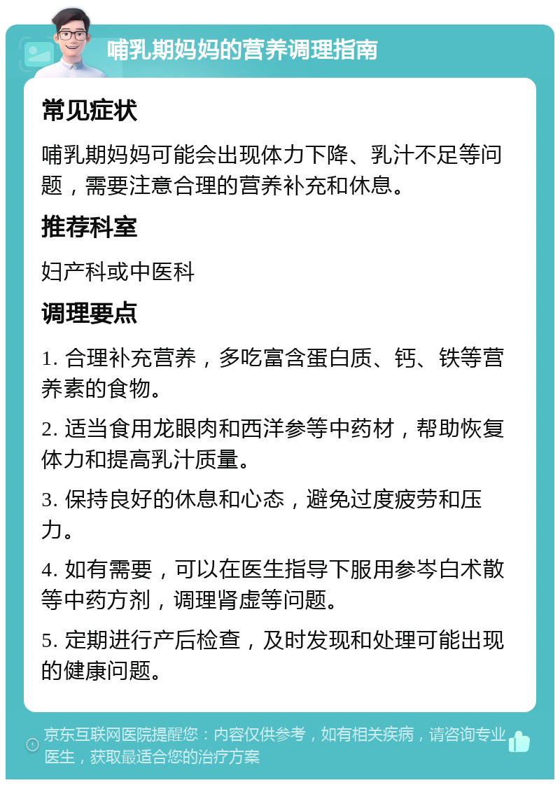 哺乳期妈妈的营养调理指南 常见症状 哺乳期妈妈可能会出现体力下降、乳汁不足等问题，需要注意合理的营养补充和休息。 推荐科室 妇产科或中医科 调理要点 1. 合理补充营养，多吃富含蛋白质、钙、铁等营养素的食物。 2. 适当食用龙眼肉和西洋参等中药材，帮助恢复体力和提高乳汁质量。 3. 保持良好的休息和心态，避免过度疲劳和压力。 4. 如有需要，可以在医生指导下服用参岑白术散等中药方剂，调理肾虚等问题。 5. 定期进行产后检查，及时发现和处理可能出现的健康问题。