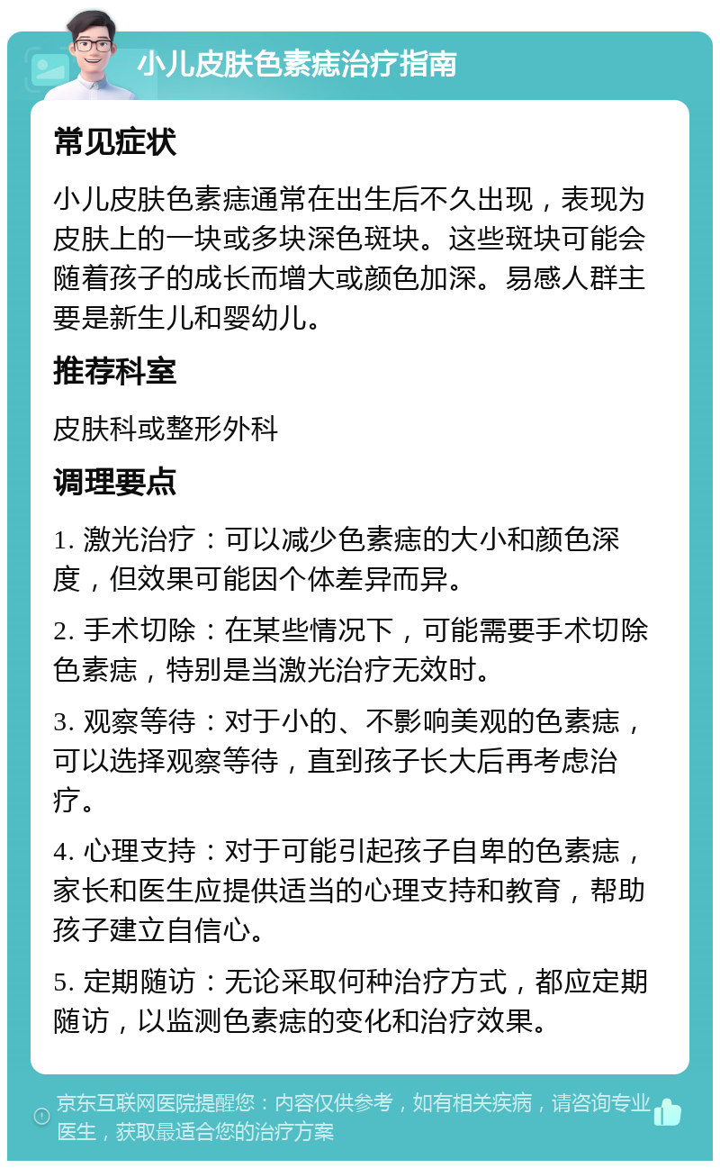 小儿皮肤色素痣治疗指南 常见症状 小儿皮肤色素痣通常在出生后不久出现，表现为皮肤上的一块或多块深色斑块。这些斑块可能会随着孩子的成长而增大或颜色加深。易感人群主要是新生儿和婴幼儿。 推荐科室 皮肤科或整形外科 调理要点 1. 激光治疗：可以减少色素痣的大小和颜色深度，但效果可能因个体差异而异。 2. 手术切除：在某些情况下，可能需要手术切除色素痣，特别是当激光治疗无效时。 3. 观察等待：对于小的、不影响美观的色素痣，可以选择观察等待，直到孩子长大后再考虑治疗。 4. 心理支持：对于可能引起孩子自卑的色素痣，家长和医生应提供适当的心理支持和教育，帮助孩子建立自信心。 5. 定期随访：无论采取何种治疗方式，都应定期随访，以监测色素痣的变化和治疗效果。