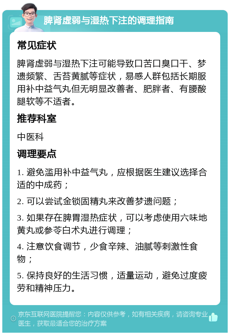 脾肾虚弱与湿热下注的调理指南 常见症状 脾肾虚弱与湿热下注可能导致口苦口臭口干、梦遗频繁、舌苔黄腻等症状，易感人群包括长期服用补中益气丸但无明显改善者、肥胖者、有腰酸腿软等不适者。 推荐科室 中医科 调理要点 1. 避免滥用补中益气丸，应根据医生建议选择合适的中成药； 2. 可以尝试金锁固精丸来改善梦遗问题； 3. 如果存在脾胃湿热症状，可以考虑使用六味地黄丸或参苓白术丸进行调理； 4. 注意饮食调节，少食辛辣、油腻等刺激性食物； 5. 保持良好的生活习惯，适量运动，避免过度疲劳和精神压力。