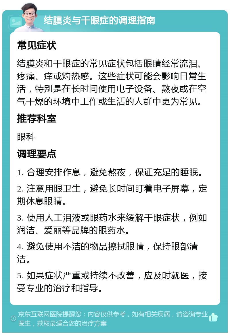 结膜炎与干眼症的调理指南 常见症状 结膜炎和干眼症的常见症状包括眼睛经常流泪、疼痛、痒或灼热感。这些症状可能会影响日常生活，特别是在长时间使用电子设备、熬夜或在空气干燥的环境中工作或生活的人群中更为常见。 推荐科室 眼科 调理要点 1. 合理安排作息，避免熬夜，保证充足的睡眠。 2. 注意用眼卫生，避免长时间盯着电子屏幕，定期休息眼睛。 3. 使用人工泪液或眼药水来缓解干眼症状，例如润洁、爱丽等品牌的眼药水。 4. 避免使用不洁的物品擦拭眼睛，保持眼部清洁。 5. 如果症状严重或持续不改善，应及时就医，接受专业的治疗和指导。