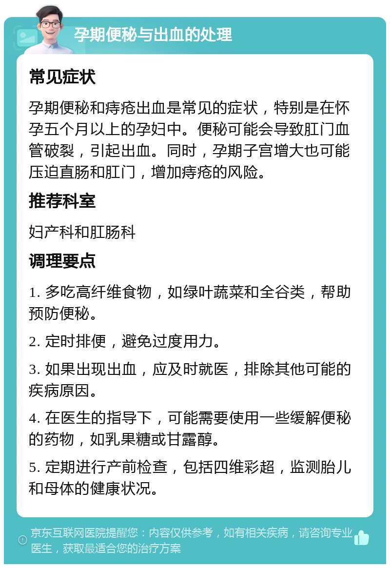 孕期便秘与出血的处理 常见症状 孕期便秘和痔疮出血是常见的症状，特别是在怀孕五个月以上的孕妇中。便秘可能会导致肛门血管破裂，引起出血。同时，孕期子宫增大也可能压迫直肠和肛门，增加痔疮的风险。 推荐科室 妇产科和肛肠科 调理要点 1. 多吃高纤维食物，如绿叶蔬菜和全谷类，帮助预防便秘。 2. 定时排便，避免过度用力。 3. 如果出现出血，应及时就医，排除其他可能的疾病原因。 4. 在医生的指导下，可能需要使用一些缓解便秘的药物，如乳果糖或甘露醇。 5. 定期进行产前检查，包括四维彩超，监测胎儿和母体的健康状况。