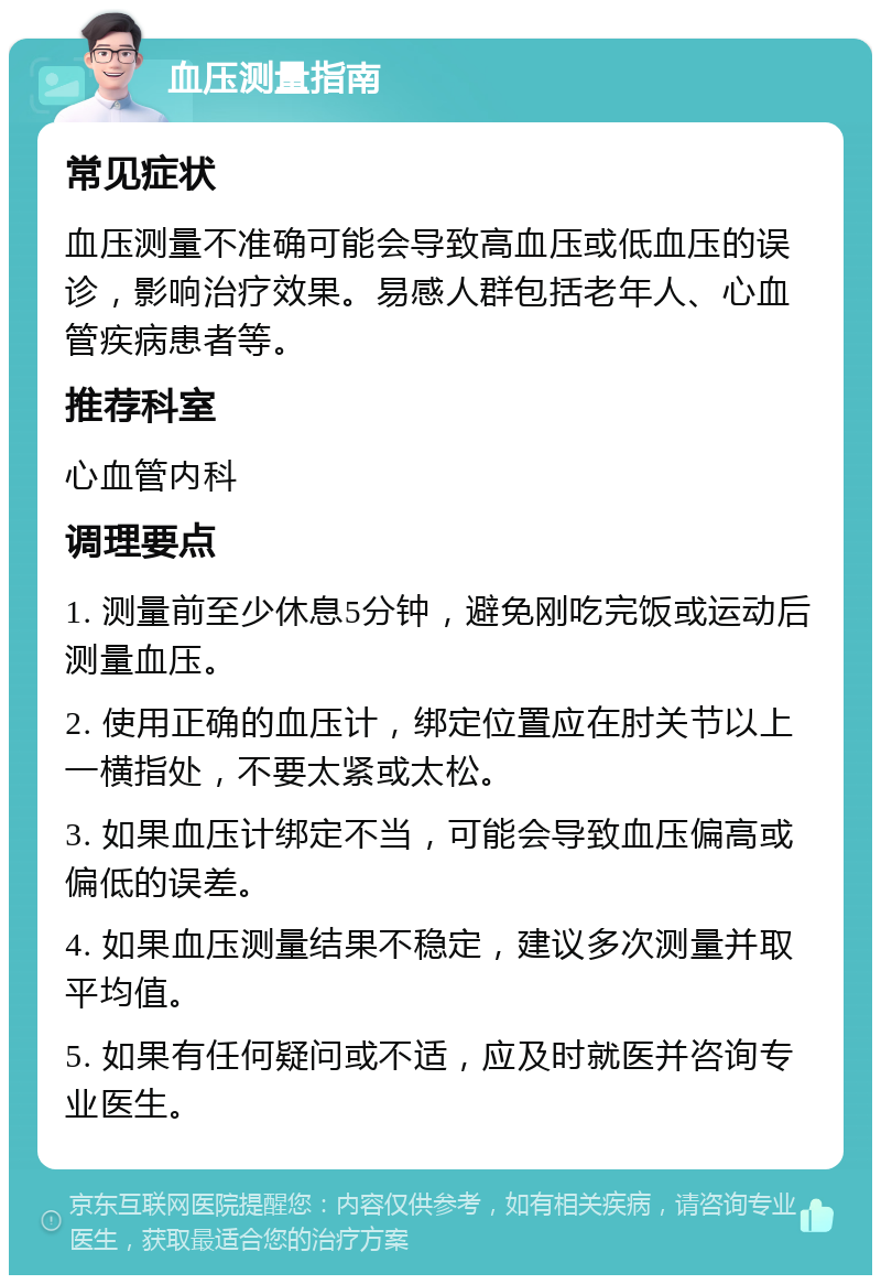 血压测量指南 常见症状 血压测量不准确可能会导致高血压或低血压的误诊，影响治疗效果。易感人群包括老年人、心血管疾病患者等。 推荐科室 心血管内科 调理要点 1. 测量前至少休息5分钟，避免刚吃完饭或运动后测量血压。 2. 使用正确的血压计，绑定位置应在肘关节以上一横指处，不要太紧或太松。 3. 如果血压计绑定不当，可能会导致血压偏高或偏低的误差。 4. 如果血压测量结果不稳定，建议多次测量并取平均值。 5. 如果有任何疑问或不适，应及时就医并咨询专业医生。