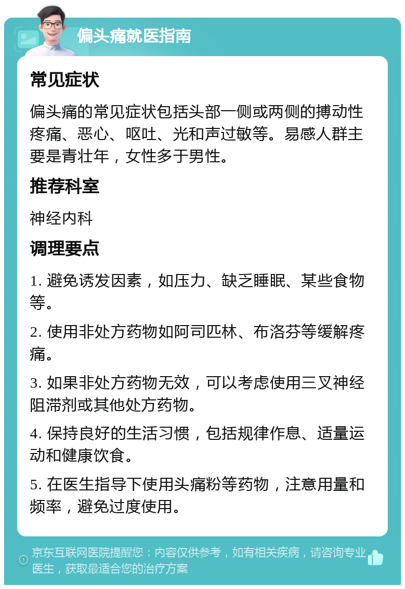 偏头痛就医指南 常见症状 偏头痛的常见症状包括头部一侧或两侧的搏动性疼痛、恶心、呕吐、光和声过敏等。易感人群主要是青壮年，女性多于男性。 推荐科室 神经内科 调理要点 1. 避免诱发因素，如压力、缺乏睡眠、某些食物等。 2. 使用非处方药物如阿司匹林、布洛芬等缓解疼痛。 3. 如果非处方药物无效，可以考虑使用三叉神经阻滞剂或其他处方药物。 4. 保持良好的生活习惯，包括规律作息、适量运动和健康饮食。 5. 在医生指导下使用头痛粉等药物，注意用量和频率，避免过度使用。