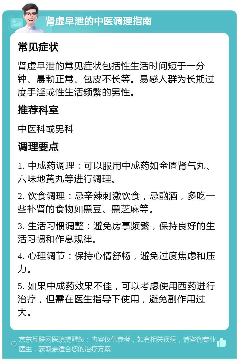 肾虚早泄的中医调理指南 常见症状 肾虚早泄的常见症状包括性生活时间短于一分钟、晨勃正常、包皮不长等。易感人群为长期过度手淫或性生活频繁的男性。 推荐科室 中医科或男科 调理要点 1. 中成药调理：可以服用中成药如金匮肾气丸、六味地黄丸等进行调理。 2. 饮食调理：忌辛辣刺激饮食，忌酗酒，多吃一些补肾的食物如黑豆、黑芝麻等。 3. 生活习惯调整：避免房事频繁，保持良好的生活习惯和作息规律。 4. 心理调节：保持心情舒畅，避免过度焦虑和压力。 5. 如果中成药效果不佳，可以考虑使用西药进行治疗，但需在医生指导下使用，避免副作用过大。