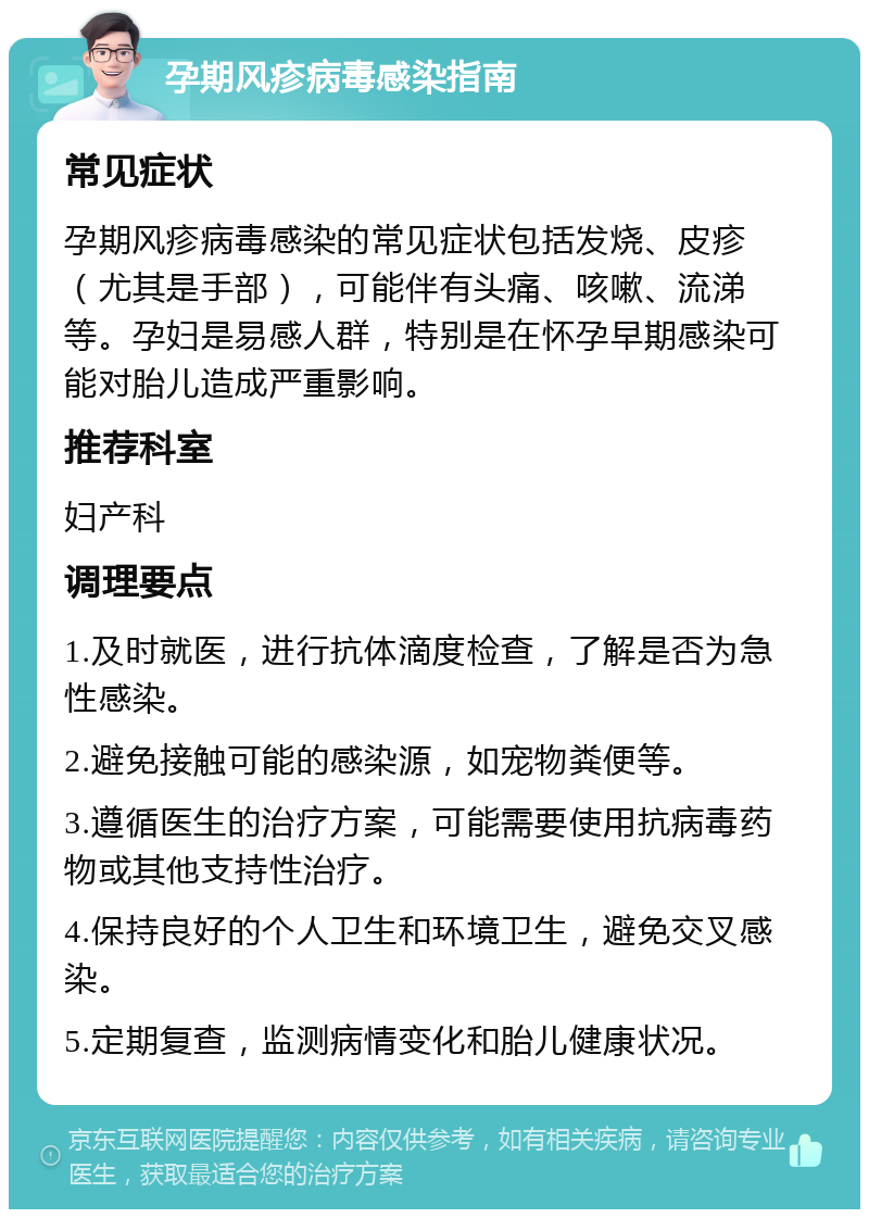 孕期风疹病毒感染指南 常见症状 孕期风疹病毒感染的常见症状包括发烧、皮疹（尤其是手部），可能伴有头痛、咳嗽、流涕等。孕妇是易感人群，特别是在怀孕早期感染可能对胎儿造成严重影响。 推荐科室 妇产科 调理要点 1.及时就医，进行抗体滴度检查，了解是否为急性感染。 2.避免接触可能的感染源，如宠物粪便等。 3.遵循医生的治疗方案，可能需要使用抗病毒药物或其他支持性治疗。 4.保持良好的个人卫生和环境卫生，避免交叉感染。 5.定期复查，监测病情变化和胎儿健康状况。