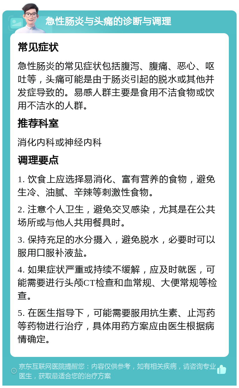 急性肠炎与头痛的诊断与调理 常见症状 急性肠炎的常见症状包括腹泻、腹痛、恶心、呕吐等，头痛可能是由于肠炎引起的脱水或其他并发症导致的。易感人群主要是食用不洁食物或饮用不洁水的人群。 推荐科室 消化内科或神经内科 调理要点 1. 饮食上应选择易消化、富有营养的食物，避免生冷、油腻、辛辣等刺激性食物。 2. 注意个人卫生，避免交叉感染，尤其是在公共场所或与他人共用餐具时。 3. 保持充足的水分摄入，避免脱水，必要时可以服用口服补液盐。 4. 如果症状严重或持续不缓解，应及时就医，可能需要进行头颅CT检查和血常规、大便常规等检查。 5. 在医生指导下，可能需要服用抗生素、止泻药等药物进行治疗，具体用药方案应由医生根据病情确定。