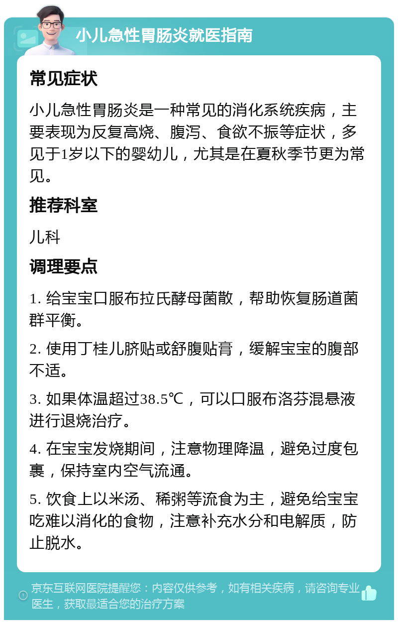 小儿急性胃肠炎就医指南 常见症状 小儿急性胃肠炎是一种常见的消化系统疾病，主要表现为反复高烧、腹泻、食欲不振等症状，多见于1岁以下的婴幼儿，尤其是在夏秋季节更为常见。 推荐科室 儿科 调理要点 1. 给宝宝口服布拉氏酵母菌散，帮助恢复肠道菌群平衡。 2. 使用丁桂儿脐贴或舒腹贴膏，缓解宝宝的腹部不适。 3. 如果体温超过38.5℃，可以口服布洛芬混悬液进行退烧治疗。 4. 在宝宝发烧期间，注意物理降温，避免过度包裹，保持室内空气流通。 5. 饮食上以米汤、稀粥等流食为主，避免给宝宝吃难以消化的食物，注意补充水分和电解质，防止脱水。