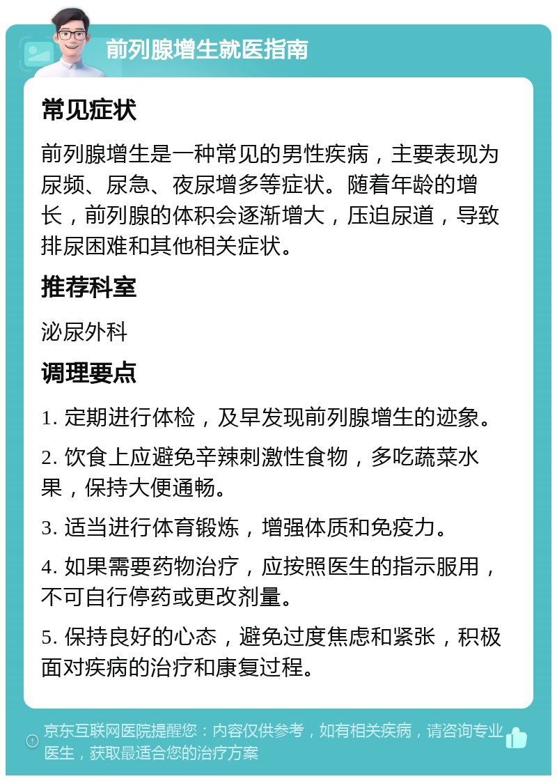 前列腺增生就医指南 常见症状 前列腺增生是一种常见的男性疾病，主要表现为尿频、尿急、夜尿增多等症状。随着年龄的增长，前列腺的体积会逐渐增大，压迫尿道，导致排尿困难和其他相关症状。 推荐科室 泌尿外科 调理要点 1. 定期进行体检，及早发现前列腺增生的迹象。 2. 饮食上应避免辛辣刺激性食物，多吃蔬菜水果，保持大便通畅。 3. 适当进行体育锻炼，增强体质和免疫力。 4. 如果需要药物治疗，应按照医生的指示服用，不可自行停药或更改剂量。 5. 保持良好的心态，避免过度焦虑和紧张，积极面对疾病的治疗和康复过程。