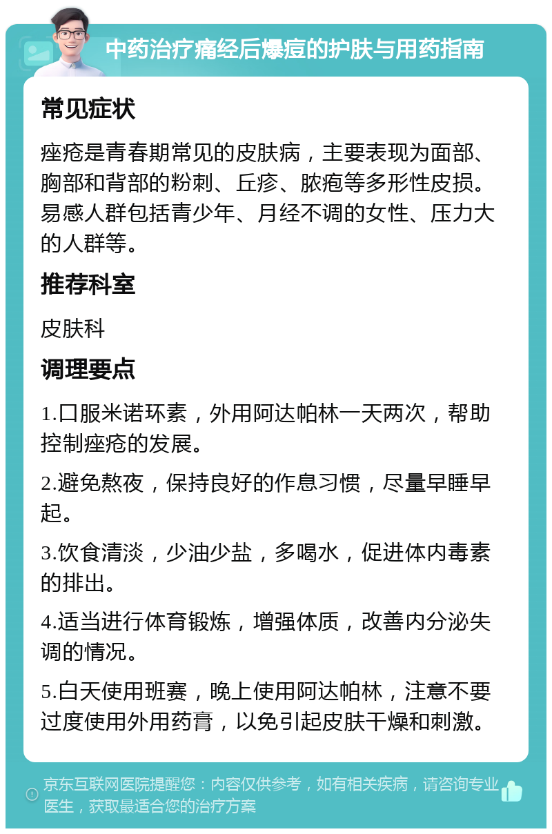 中药治疗痛经后爆痘的护肤与用药指南 常见症状 痤疮是青春期常见的皮肤病，主要表现为面部、胸部和背部的粉刺、丘疹、脓疱等多形性皮损。易感人群包括青少年、月经不调的女性、压力大的人群等。 推荐科室 皮肤科 调理要点 1.口服米诺环素，外用阿达帕林一天两次，帮助控制痤疮的发展。 2.避免熬夜，保持良好的作息习惯，尽量早睡早起。 3.饮食清淡，少油少盐，多喝水，促进体内毒素的排出。 4.适当进行体育锻炼，增强体质，改善内分泌失调的情况。 5.白天使用班赛，晚上使用阿达帕林，注意不要过度使用外用药膏，以免引起皮肤干燥和刺激。