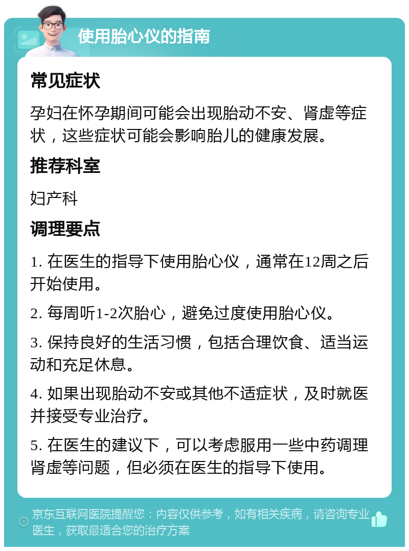 使用胎心仪的指南 常见症状 孕妇在怀孕期间可能会出现胎动不安、肾虚等症状，这些症状可能会影响胎儿的健康发展。 推荐科室 妇产科 调理要点 1. 在医生的指导下使用胎心仪，通常在12周之后开始使用。 2. 每周听1-2次胎心，避免过度使用胎心仪。 3. 保持良好的生活习惯，包括合理饮食、适当运动和充足休息。 4. 如果出现胎动不安或其他不适症状，及时就医并接受专业治疗。 5. 在医生的建议下，可以考虑服用一些中药调理肾虚等问题，但必须在医生的指导下使用。