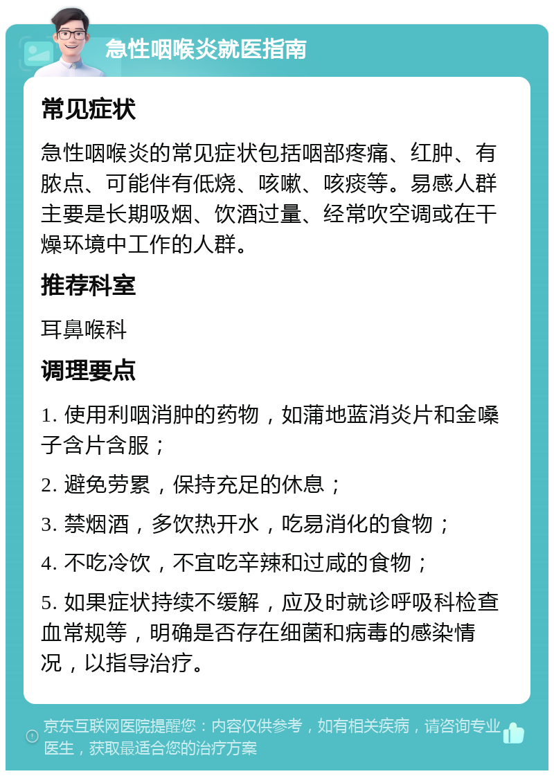 急性咽喉炎就医指南 常见症状 急性咽喉炎的常见症状包括咽部疼痛、红肿、有脓点、可能伴有低烧、咳嗽、咳痰等。易感人群主要是长期吸烟、饮酒过量、经常吹空调或在干燥环境中工作的人群。 推荐科室 耳鼻喉科 调理要点 1. 使用利咽消肿的药物，如蒲地蓝消炎片和金嗓子含片含服； 2. 避免劳累，保持充足的休息； 3. 禁烟酒，多饮热开水，吃易消化的食物； 4. 不吃冷饮，不宜吃辛辣和过咸的食物； 5. 如果症状持续不缓解，应及时就诊呼吸科检查血常规等，明确是否存在细菌和病毒的感染情况，以指导治疗。