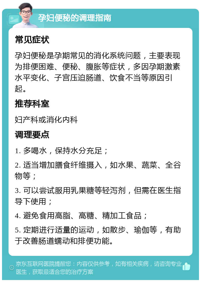 孕妇便秘的调理指南 常见症状 孕妇便秘是孕期常见的消化系统问题，主要表现为排便困难、便秘、腹胀等症状，多因孕期激素水平变化、子宫压迫肠道、饮食不当等原因引起。 推荐科室 妇产科或消化内科 调理要点 1. 多喝水，保持水分充足； 2. 适当增加膳食纤维摄入，如水果、蔬菜、全谷物等； 3. 可以尝试服用乳果糖等轻泻剂，但需在医生指导下使用； 4. 避免食用高脂、高糖、精加工食品； 5. 定期进行适量的运动，如散步、瑜伽等，有助于改善肠道蠕动和排便功能。