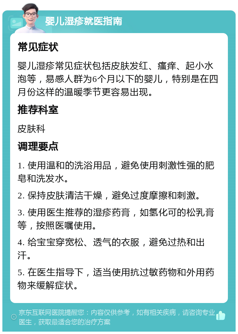 婴儿湿疹就医指南 常见症状 婴儿湿疹常见症状包括皮肤发红、瘙痒、起小水泡等，易感人群为6个月以下的婴儿，特别是在四月份这样的温暖季节更容易出现。 推荐科室 皮肤科 调理要点 1. 使用温和的洗浴用品，避免使用刺激性强的肥皂和洗发水。 2. 保持皮肤清洁干燥，避免过度摩擦和刺激。 3. 使用医生推荐的湿疹药膏，如氢化可的松乳膏等，按照医嘱使用。 4. 给宝宝穿宽松、透气的衣服，避免过热和出汗。 5. 在医生指导下，适当使用抗过敏药物和外用药物来缓解症状。