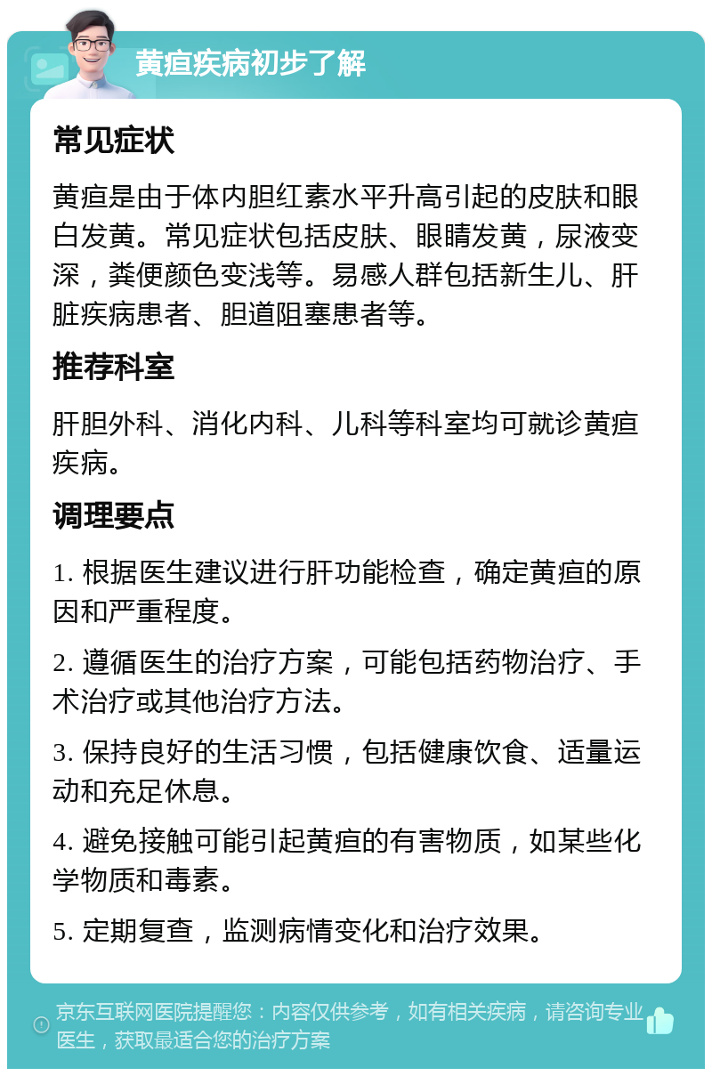 黄疸疾病初步了解 常见症状 黄疸是由于体内胆红素水平升高引起的皮肤和眼白发黄。常见症状包括皮肤、眼睛发黄，尿液变深，粪便颜色变浅等。易感人群包括新生儿、肝脏疾病患者、胆道阻塞患者等。 推荐科室 肝胆外科、消化内科、儿科等科室均可就诊黄疸疾病。 调理要点 1. 根据医生建议进行肝功能检查，确定黄疸的原因和严重程度。 2. 遵循医生的治疗方案，可能包括药物治疗、手术治疗或其他治疗方法。 3. 保持良好的生活习惯，包括健康饮食、适量运动和充足休息。 4. 避免接触可能引起黄疸的有害物质，如某些化学物质和毒素。 5. 定期复查，监测病情变化和治疗效果。