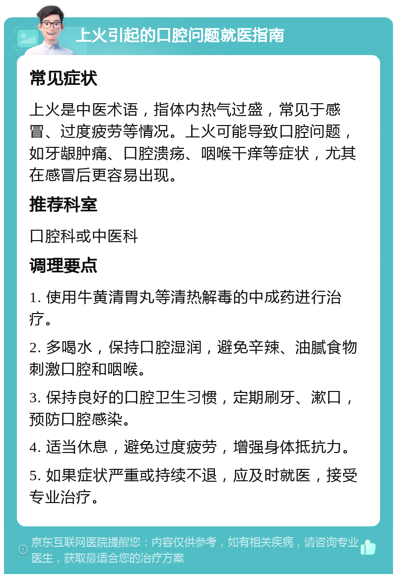 上火引起的口腔问题就医指南 常见症状 上火是中医术语，指体内热气过盛，常见于感冒、过度疲劳等情况。上火可能导致口腔问题，如牙龈肿痛、口腔溃疡、咽喉干痒等症状，尤其在感冒后更容易出现。 推荐科室 口腔科或中医科 调理要点 1. 使用牛黄清胃丸等清热解毒的中成药进行治疗。 2. 多喝水，保持口腔湿润，避免辛辣、油腻食物刺激口腔和咽喉。 3. 保持良好的口腔卫生习惯，定期刷牙、漱口，预防口腔感染。 4. 适当休息，避免过度疲劳，增强身体抵抗力。 5. 如果症状严重或持续不退，应及时就医，接受专业治疗。