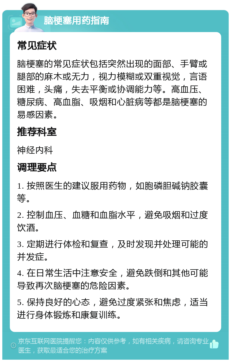 脑梗塞用药指南 常见症状 脑梗塞的常见症状包括突然出现的面部、手臂或腿部的麻木或无力，视力模糊或双重视觉，言语困难，头痛，失去平衡或协调能力等。高血压、糖尿病、高血脂、吸烟和心脏病等都是脑梗塞的易感因素。 推荐科室 神经内科 调理要点 1. 按照医生的建议服用药物，如胞磷胆碱钠胶囊等。 2. 控制血压、血糖和血脂水平，避免吸烟和过度饮酒。 3. 定期进行体检和复查，及时发现并处理可能的并发症。 4. 在日常生活中注意安全，避免跌倒和其他可能导致再次脑梗塞的危险因素。 5. 保持良好的心态，避免过度紧张和焦虑，适当进行身体锻炼和康复训练。