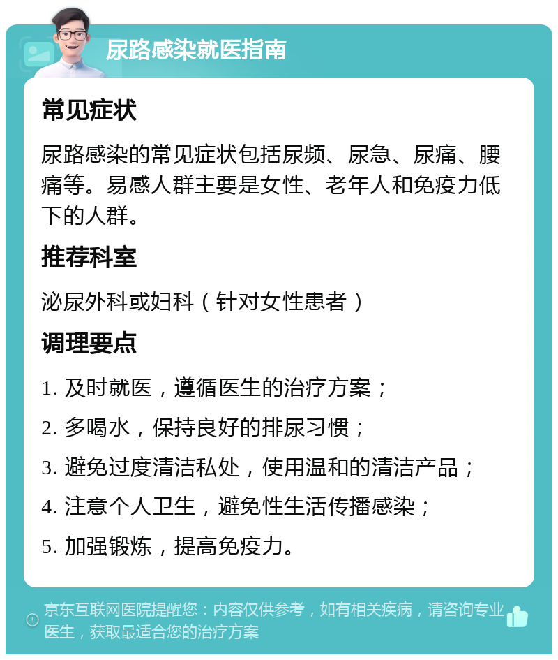 尿路感染就医指南 常见症状 尿路感染的常见症状包括尿频、尿急、尿痛、腰痛等。易感人群主要是女性、老年人和免疫力低下的人群。 推荐科室 泌尿外科或妇科（针对女性患者） 调理要点 1. 及时就医，遵循医生的治疗方案； 2. 多喝水，保持良好的排尿习惯； 3. 避免过度清洁私处，使用温和的清洁产品； 4. 注意个人卫生，避免性生活传播感染； 5. 加强锻炼，提高免疫力。