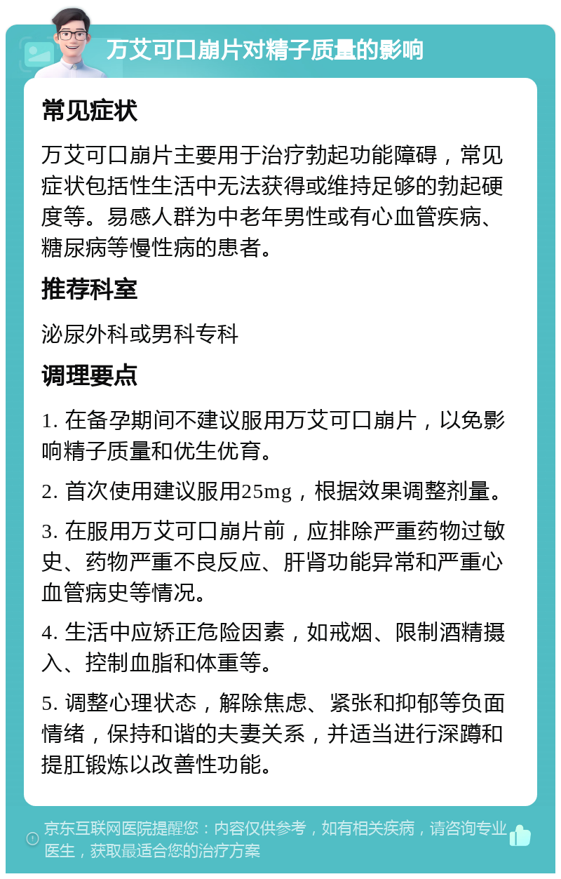 万艾可口崩片对精子质量的影响 常见症状 万艾可口崩片主要用于治疗勃起功能障碍，常见症状包括性生活中无法获得或维持足够的勃起硬度等。易感人群为中老年男性或有心血管疾病、糖尿病等慢性病的患者。 推荐科室 泌尿外科或男科专科 调理要点 1. 在备孕期间不建议服用万艾可口崩片，以免影响精子质量和优生优育。 2. 首次使用建议服用25mg，根据效果调整剂量。 3. 在服用万艾可口崩片前，应排除严重药物过敏史、药物严重不良反应、肝肾功能异常和严重心血管病史等情况。 4. 生活中应矫正危险因素，如戒烟、限制酒精摄入、控制血脂和体重等。 5. 调整心理状态，解除焦虑、紧张和抑郁等负面情绪，保持和谐的夫妻关系，并适当进行深蹲和提肛锻炼以改善性功能。