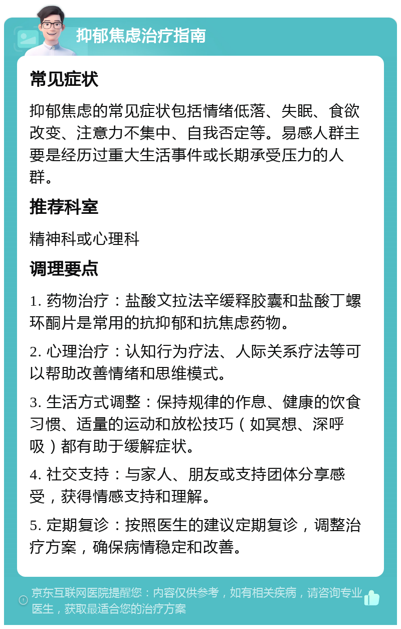 抑郁焦虑治疗指南 常见症状 抑郁焦虑的常见症状包括情绪低落、失眠、食欲改变、注意力不集中、自我否定等。易感人群主要是经历过重大生活事件或长期承受压力的人群。 推荐科室 精神科或心理科 调理要点 1. 药物治疗：盐酸文拉法辛缓释胶囊和盐酸丁螺环酮片是常用的抗抑郁和抗焦虑药物。 2. 心理治疗：认知行为疗法、人际关系疗法等可以帮助改善情绪和思维模式。 3. 生活方式调整：保持规律的作息、健康的饮食习惯、适量的运动和放松技巧（如冥想、深呼吸）都有助于缓解症状。 4. 社交支持：与家人、朋友或支持团体分享感受，获得情感支持和理解。 5. 定期复诊：按照医生的建议定期复诊，调整治疗方案，确保病情稳定和改善。