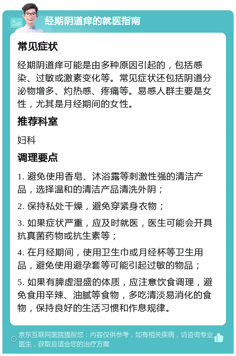 经期阴道痒的就医指南 常见症状 经期阴道痒可能是由多种原因引起的，包括感染、过敏或激素变化等。常见症状还包括阴道分泌物增多、灼热感、疼痛等。易感人群主要是女性，尤其是月经期间的女性。 推荐科室 妇科 调理要点 1. 避免使用香皂、沐浴露等刺激性强的清洁产品，选择温和的清洁产品清洗外阴； 2. 保持私处干燥，避免穿紧身衣物； 3. 如果症状严重，应及时就医，医生可能会开具抗真菌药物或抗生素等； 4. 在月经期间，使用卫生巾或月经杯等卫生用品，避免使用避孕套等可能引起过敏的物品； 5. 如果有脾虚湿盛的体质，应注意饮食调理，避免食用辛辣、油腻等食物，多吃清淡易消化的食物，保持良好的生活习惯和作息规律。