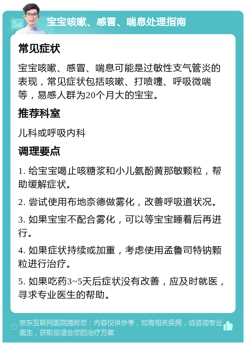 宝宝咳嗽、感冒、喘息处理指南 常见症状 宝宝咳嗽、感冒、喘息可能是过敏性支气管炎的表现，常见症状包括咳嗽、打喷嚏、呼吸微喘等，易感人群为20个月大的宝宝。 推荐科室 儿科或呼吸内科 调理要点 1. 给宝宝喝止咳糖浆和小儿氨酚黄那敏颗粒，帮助缓解症状。 2. 尝试使用布地奈德做雾化，改善呼吸道状况。 3. 如果宝宝不配合雾化，可以等宝宝睡着后再进行。 4. 如果症状持续或加重，考虑使用孟鲁司特钠颗粒进行治疗。 5. 如果吃药3~5天后症状没有改善，应及时就医，寻求专业医生的帮助。