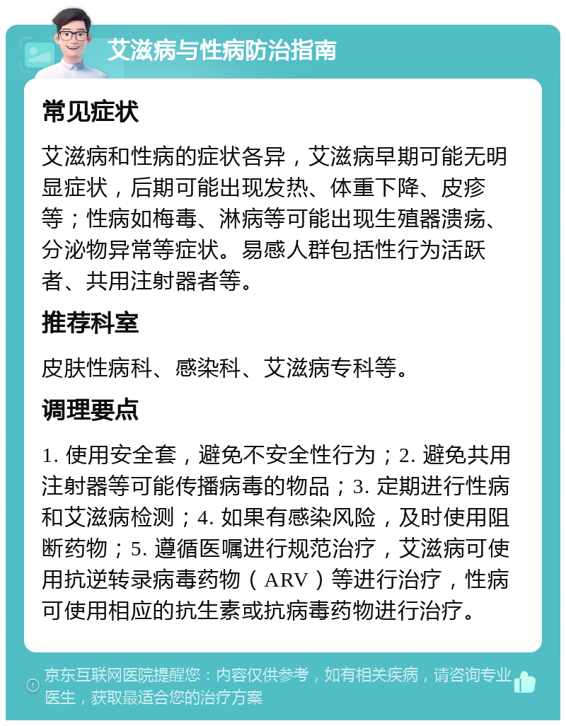 艾滋病与性病防治指南 常见症状 艾滋病和性病的症状各异，艾滋病早期可能无明显症状，后期可能出现发热、体重下降、皮疹等；性病如梅毒、淋病等可能出现生殖器溃疡、分泌物异常等症状。易感人群包括性行为活跃者、共用注射器者等。 推荐科室 皮肤性病科、感染科、艾滋病专科等。 调理要点 1. 使用安全套，避免不安全性行为；2. 避免共用注射器等可能传播病毒的物品；3. 定期进行性病和艾滋病检测；4. 如果有感染风险，及时使用阻断药物；5. 遵循医嘱进行规范治疗，艾滋病可使用抗逆转录病毒药物（ARV）等进行治疗，性病可使用相应的抗生素或抗病毒药物进行治疗。