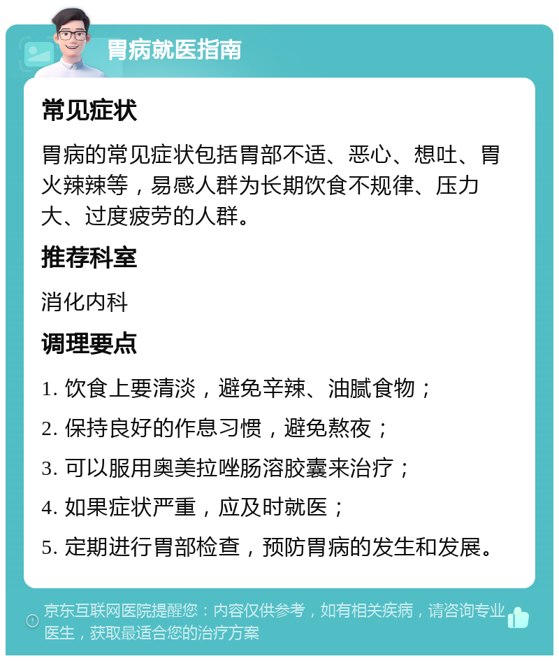 胃病就医指南 常见症状 胃病的常见症状包括胃部不适、恶心、想吐、胃火辣辣等，易感人群为长期饮食不规律、压力大、过度疲劳的人群。 推荐科室 消化内科 调理要点 1. 饮食上要清淡，避免辛辣、油腻食物； 2. 保持良好的作息习惯，避免熬夜； 3. 可以服用奥美拉唑肠溶胶囊来治疗； 4. 如果症状严重，应及时就医； 5. 定期进行胃部检查，预防胃病的发生和发展。