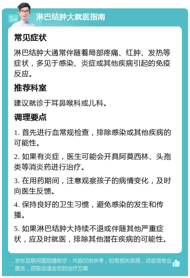 淋巴结肿大就医指南 常见症状 淋巴结肿大通常伴随着局部疼痛、红肿、发热等症状，多见于感染、炎症或其他疾病引起的免疫反应。 推荐科室 建议就诊于耳鼻喉科或儿科。 调理要点 1. 首先进行血常规检查，排除感染或其他疾病的可能性。 2. 如果有炎症，医生可能会开具阿莫西林、头孢类等消炎药进行治疗。 3. 在用药期间，注意观察孩子的病情变化，及时向医生反馈。 4. 保持良好的卫生习惯，避免感染的发生和传播。 5. 如果淋巴结肿大持续不退或伴随其他严重症状，应及时就医，排除其他潜在疾病的可能性。