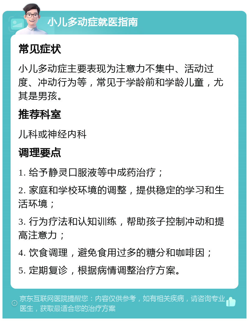 小儿多动症就医指南 常见症状 小儿多动症主要表现为注意力不集中、活动过度、冲动行为等，常见于学龄前和学龄儿童，尤其是男孩。 推荐科室 儿科或神经内科 调理要点 1. 给予静灵口服液等中成药治疗； 2. 家庭和学校环境的调整，提供稳定的学习和生活环境； 3. 行为疗法和认知训练，帮助孩子控制冲动和提高注意力； 4. 饮食调理，避免食用过多的糖分和咖啡因； 5. 定期复诊，根据病情调整治疗方案。