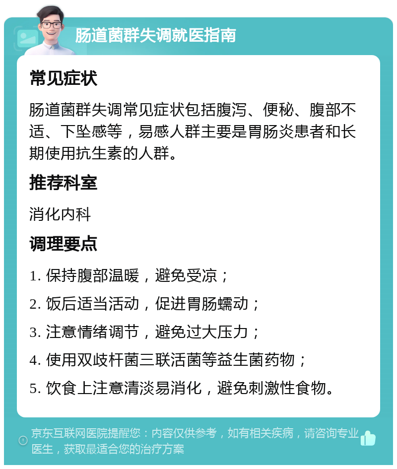 肠道菌群失调就医指南 常见症状 肠道菌群失调常见症状包括腹泻、便秘、腹部不适、下坠感等，易感人群主要是胃肠炎患者和长期使用抗生素的人群。 推荐科室 消化内科 调理要点 1. 保持腹部温暖，避免受凉； 2. 饭后适当活动，促进胃肠蠕动； 3. 注意情绪调节，避免过大压力； 4. 使用双歧杆菌三联活菌等益生菌药物； 5. 饮食上注意清淡易消化，避免刺激性食物。