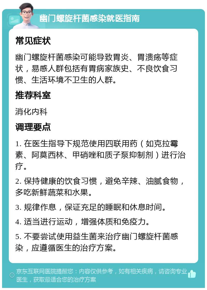 幽门螺旋杆菌感染就医指南 常见症状 幽门螺旋杆菌感染可能导致胃炎、胃溃疡等症状，易感人群包括有胃病家族史、不良饮食习惯、生活环境不卫生的人群。 推荐科室 消化内科 调理要点 1. 在医生指导下规范使用四联用药（如克拉霉素、阿莫西林、甲硝唑和质子泵抑制剂）进行治疗。 2. 保持健康的饮食习惯，避免辛辣、油腻食物，多吃新鲜蔬菜和水果。 3. 规律作息，保证充足的睡眠和休息时间。 4. 适当进行运动，增强体质和免疫力。 5. 不要尝试使用益生菌来治疗幽门螺旋杆菌感染，应遵循医生的治疗方案。