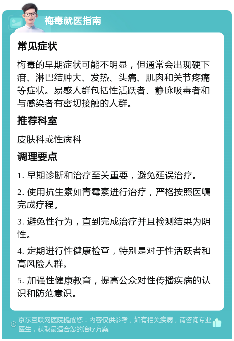 梅毒就医指南 常见症状 梅毒的早期症状可能不明显，但通常会出现硬下疳、淋巴结肿大、发热、头痛、肌肉和关节疼痛等症状。易感人群包括性活跃者、静脉吸毒者和与感染者有密切接触的人群。 推荐科室 皮肤科或性病科 调理要点 1. 早期诊断和治疗至关重要，避免延误治疗。 2. 使用抗生素如青霉素进行治疗，严格按照医嘱完成疗程。 3. 避免性行为，直到完成治疗并且检测结果为阴性。 4. 定期进行性健康检查，特别是对于性活跃者和高风险人群。 5. 加强性健康教育，提高公众对性传播疾病的认识和防范意识。