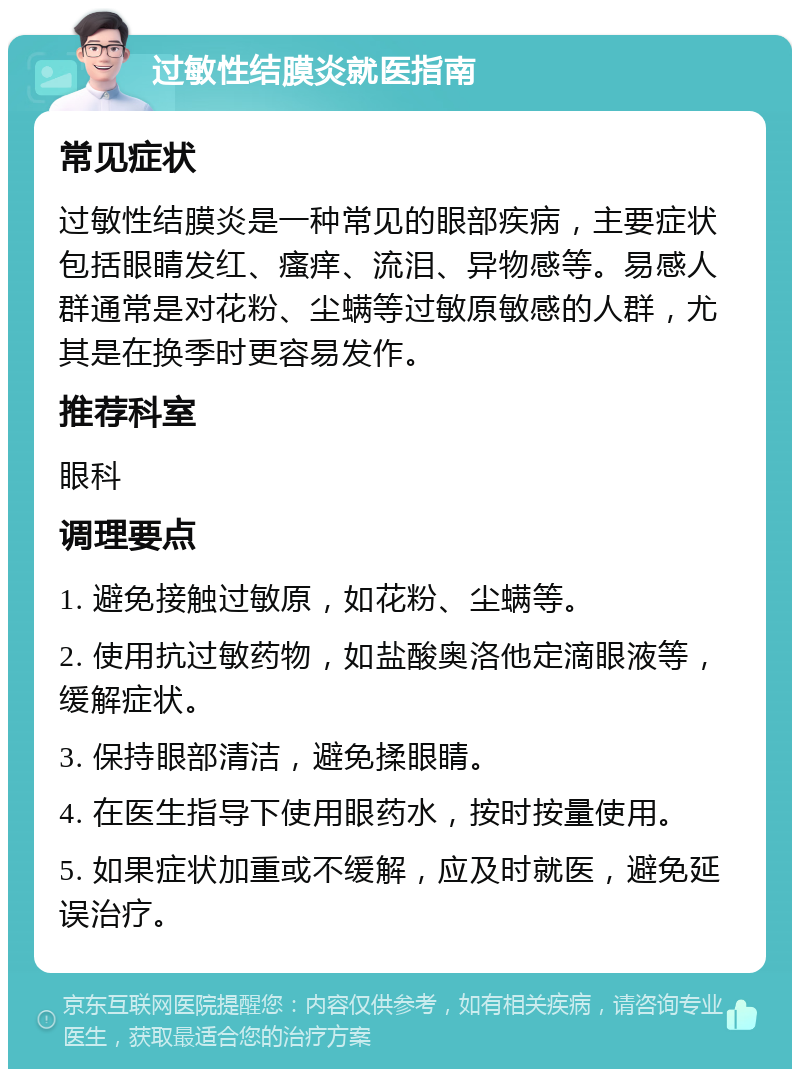 过敏性结膜炎就医指南 常见症状 过敏性结膜炎是一种常见的眼部疾病，主要症状包括眼睛发红、瘙痒、流泪、异物感等。易感人群通常是对花粉、尘螨等过敏原敏感的人群，尤其是在换季时更容易发作。 推荐科室 眼科 调理要点 1. 避免接触过敏原，如花粉、尘螨等。 2. 使用抗过敏药物，如盐酸奥洛他定滴眼液等，缓解症状。 3. 保持眼部清洁，避免揉眼睛。 4. 在医生指导下使用眼药水，按时按量使用。 5. 如果症状加重或不缓解，应及时就医，避免延误治疗。