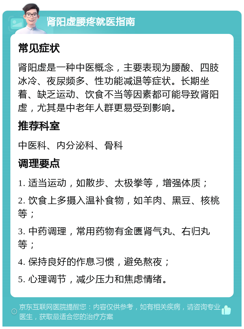 肾阳虚腰疼就医指南 常见症状 肾阳虚是一种中医概念，主要表现为腰酸、四肢冰冷、夜尿频多、性功能减退等症状。长期坐着、缺乏运动、饮食不当等因素都可能导致肾阳虚，尤其是中老年人群更易受到影响。 推荐科室 中医科、内分泌科、骨科 调理要点 1. 适当运动，如散步、太极拳等，增强体质； 2. 饮食上多摄入温补食物，如羊肉、黑豆、核桃等； 3. 中药调理，常用药物有金匮肾气丸、右归丸等； 4. 保持良好的作息习惯，避免熬夜； 5. 心理调节，减少压力和焦虑情绪。