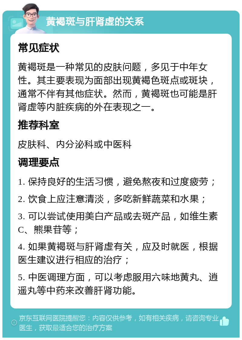 黄褐斑与肝肾虚的关系 常见症状 黄褐斑是一种常见的皮肤问题，多见于中年女性。其主要表现为面部出现黄褐色斑点或斑块，通常不伴有其他症状。然而，黄褐斑也可能是肝肾虚等内脏疾病的外在表现之一。 推荐科室 皮肤科、内分泌科或中医科 调理要点 1. 保持良好的生活习惯，避免熬夜和过度疲劳； 2. 饮食上应注意清淡，多吃新鲜蔬菜和水果； 3. 可以尝试使用美白产品或去斑产品，如维生素C、熊果苷等； 4. 如果黄褐斑与肝肾虚有关，应及时就医，根据医生建议进行相应的治疗； 5. 中医调理方面，可以考虑服用六味地黄丸、逍遥丸等中药来改善肝肾功能。