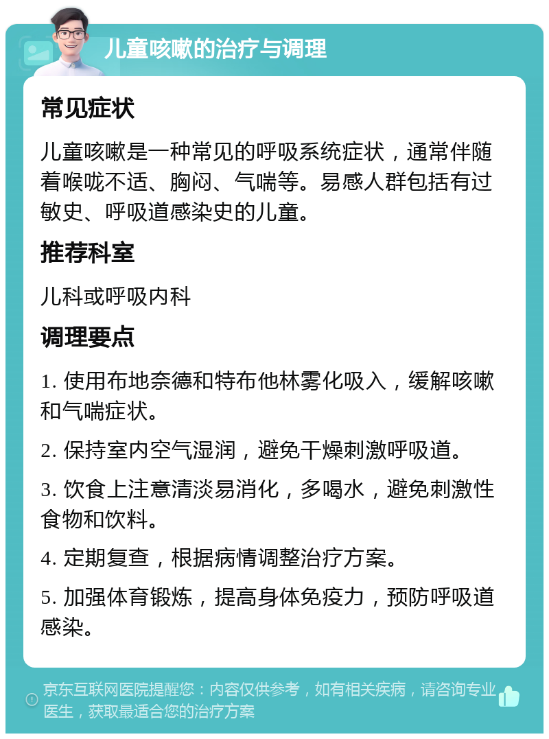 儿童咳嗽的治疗与调理 常见症状 儿童咳嗽是一种常见的呼吸系统症状，通常伴随着喉咙不适、胸闷、气喘等。易感人群包括有过敏史、呼吸道感染史的儿童。 推荐科室 儿科或呼吸内科 调理要点 1. 使用布地奈德和特布他林雾化吸入，缓解咳嗽和气喘症状。 2. 保持室内空气湿润，避免干燥刺激呼吸道。 3. 饮食上注意清淡易消化，多喝水，避免刺激性食物和饮料。 4. 定期复查，根据病情调整治疗方案。 5. 加强体育锻炼，提高身体免疫力，预防呼吸道感染。