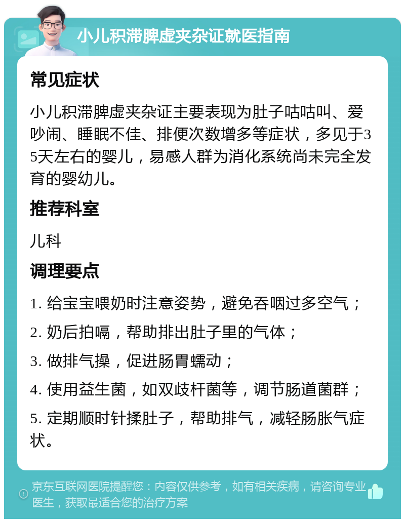 小儿积滞脾虚夹杂证就医指南 常见症状 小儿积滞脾虚夹杂证主要表现为肚子咕咕叫、爱吵闹、睡眠不佳、排便次数增多等症状，多见于35天左右的婴儿，易感人群为消化系统尚未完全发育的婴幼儿。 推荐科室 儿科 调理要点 1. 给宝宝喂奶时注意姿势，避免吞咽过多空气； 2. 奶后拍嗝，帮助排出肚子里的气体； 3. 做排气操，促进肠胃蠕动； 4. 使用益生菌，如双歧杆菌等，调节肠道菌群； 5. 定期顺时针揉肚子，帮助排气，减轻肠胀气症状。