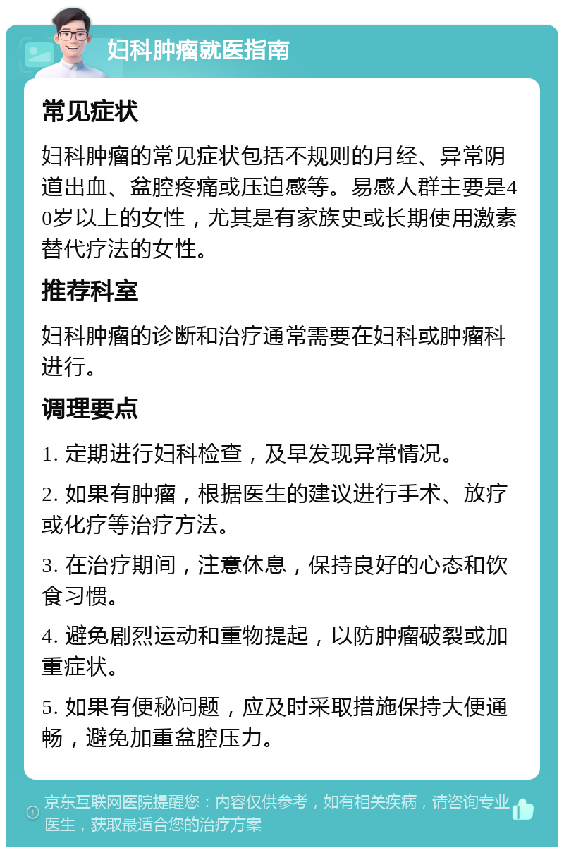 妇科肿瘤就医指南 常见症状 妇科肿瘤的常见症状包括不规则的月经、异常阴道出血、盆腔疼痛或压迫感等。易感人群主要是40岁以上的女性，尤其是有家族史或长期使用激素替代疗法的女性。 推荐科室 妇科肿瘤的诊断和治疗通常需要在妇科或肿瘤科进行。 调理要点 1. 定期进行妇科检查，及早发现异常情况。 2. 如果有肿瘤，根据医生的建议进行手术、放疗或化疗等治疗方法。 3. 在治疗期间，注意休息，保持良好的心态和饮食习惯。 4. 避免剧烈运动和重物提起，以防肿瘤破裂或加重症状。 5. 如果有便秘问题，应及时采取措施保持大便通畅，避免加重盆腔压力。