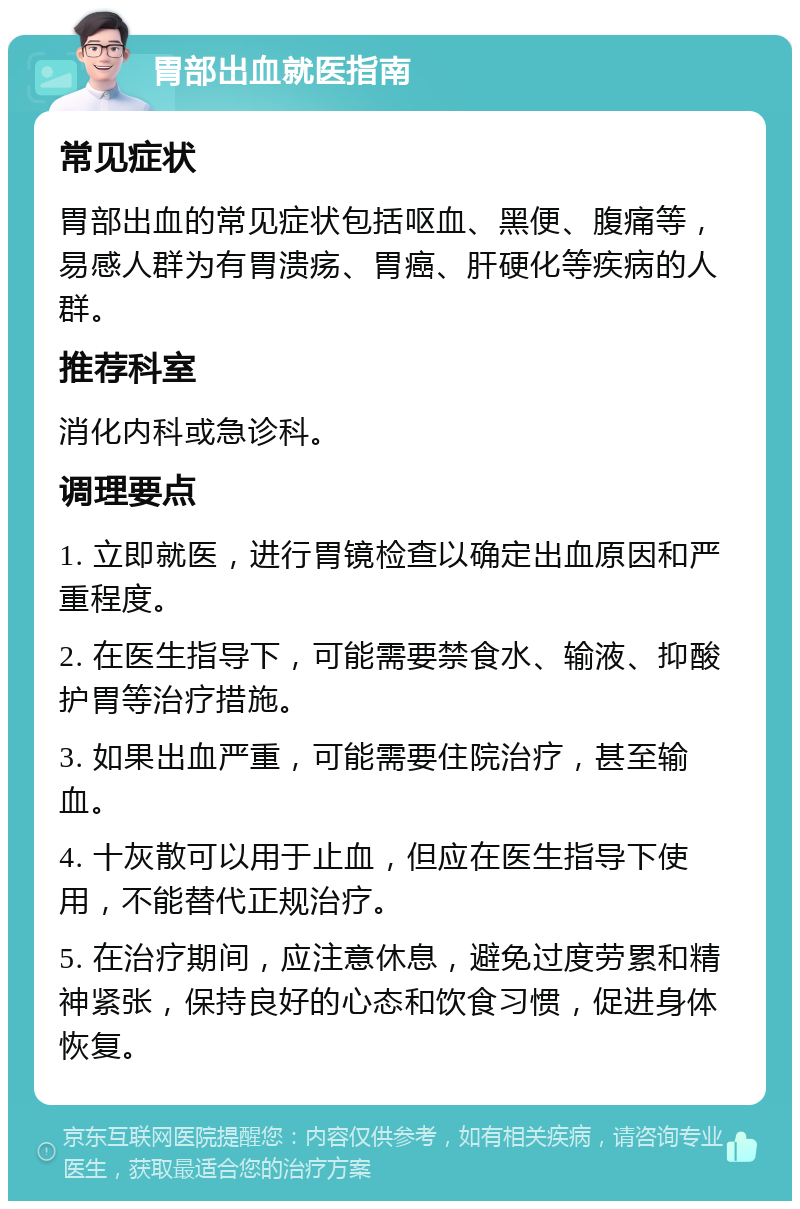 胃部出血就医指南 常见症状 胃部出血的常见症状包括呕血、黑便、腹痛等，易感人群为有胃溃疡、胃癌、肝硬化等疾病的人群。 推荐科室 消化内科或急诊科。 调理要点 1. 立即就医，进行胃镜检查以确定出血原因和严重程度。 2. 在医生指导下，可能需要禁食水、输液、抑酸护胃等治疗措施。 3. 如果出血严重，可能需要住院治疗，甚至输血。 4. 十灰散可以用于止血，但应在医生指导下使用，不能替代正规治疗。 5. 在治疗期间，应注意休息，避免过度劳累和精神紧张，保持良好的心态和饮食习惯，促进身体恢复。