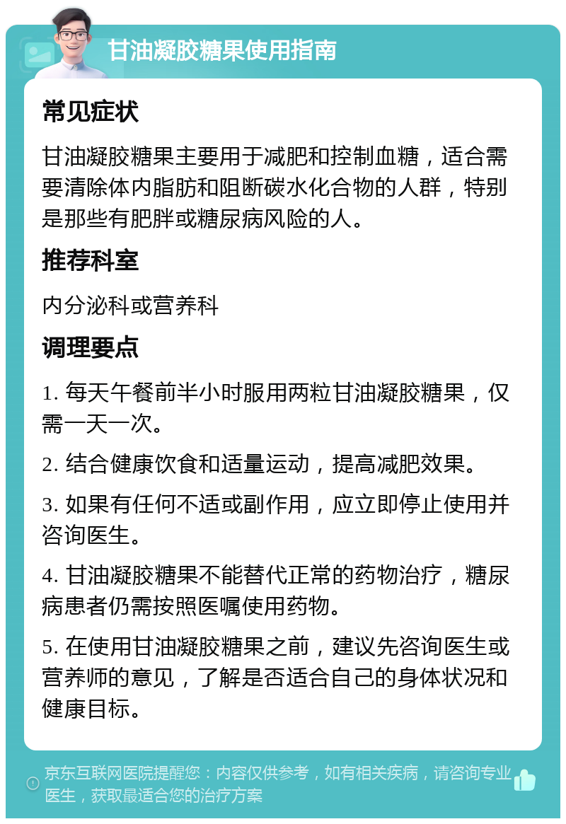 甘油凝胶糖果使用指南 常见症状 甘油凝胶糖果主要用于减肥和控制血糖，适合需要清除体内脂肪和阻断碳水化合物的人群，特别是那些有肥胖或糖尿病风险的人。 推荐科室 内分泌科或营养科 调理要点 1. 每天午餐前半小时服用两粒甘油凝胶糖果，仅需一天一次。 2. 结合健康饮食和适量运动，提高减肥效果。 3. 如果有任何不适或副作用，应立即停止使用并咨询医生。 4. 甘油凝胶糖果不能替代正常的药物治疗，糖尿病患者仍需按照医嘱使用药物。 5. 在使用甘油凝胶糖果之前，建议先咨询医生或营养师的意见，了解是否适合自己的身体状况和健康目标。