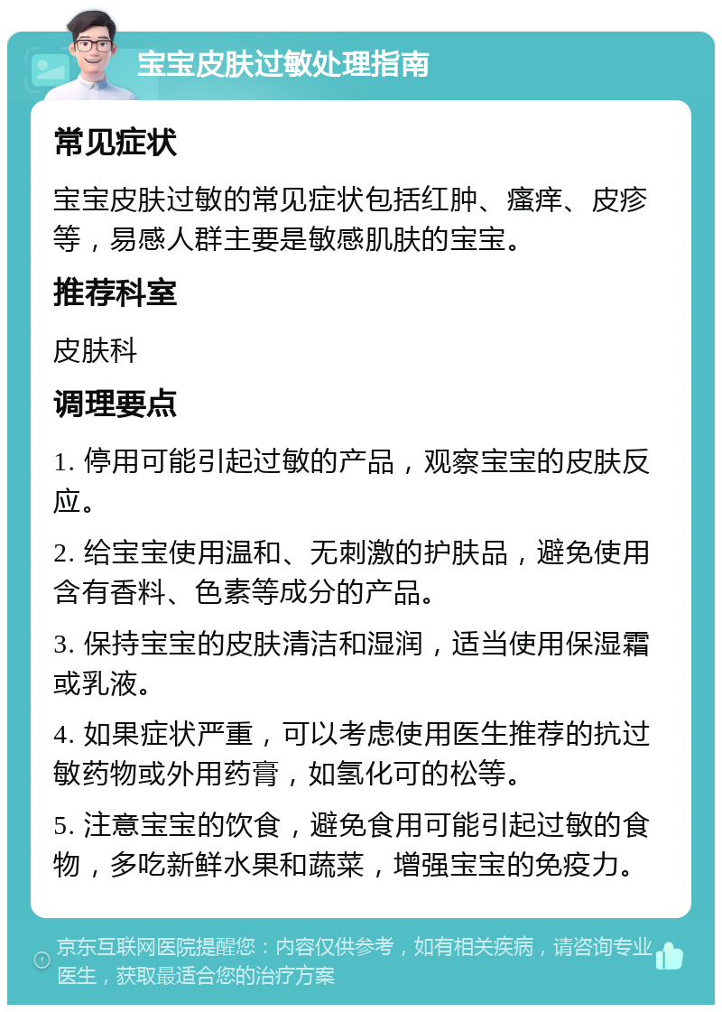 宝宝皮肤过敏处理指南 常见症状 宝宝皮肤过敏的常见症状包括红肿、瘙痒、皮疹等，易感人群主要是敏感肌肤的宝宝。 推荐科室 皮肤科 调理要点 1. 停用可能引起过敏的产品，观察宝宝的皮肤反应。 2. 给宝宝使用温和、无刺激的护肤品，避免使用含有香料、色素等成分的产品。 3. 保持宝宝的皮肤清洁和湿润，适当使用保湿霜或乳液。 4. 如果症状严重，可以考虑使用医生推荐的抗过敏药物或外用药膏，如氢化可的松等。 5. 注意宝宝的饮食，避免食用可能引起过敏的食物，多吃新鲜水果和蔬菜，增强宝宝的免疫力。