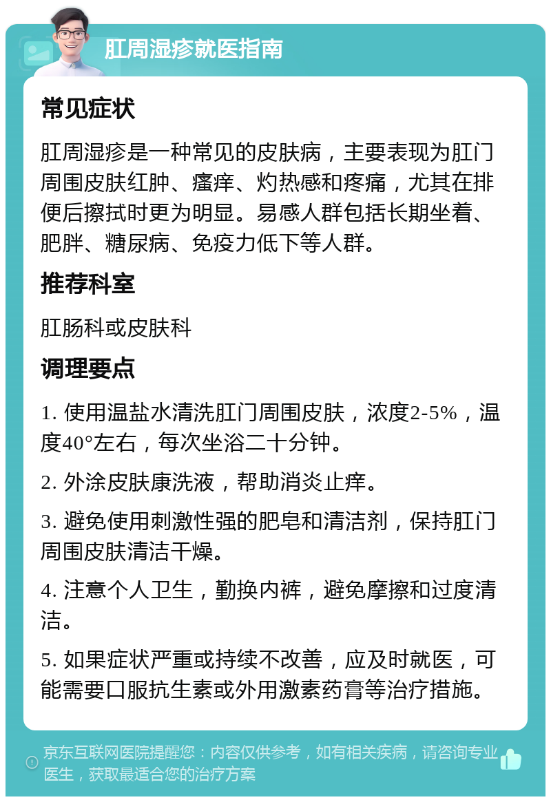 肛周湿疹就医指南 常见症状 肛周湿疹是一种常见的皮肤病，主要表现为肛门周围皮肤红肿、瘙痒、灼热感和疼痛，尤其在排便后擦拭时更为明显。易感人群包括长期坐着、肥胖、糖尿病、免疫力低下等人群。 推荐科室 肛肠科或皮肤科 调理要点 1. 使用温盐水清洗肛门周围皮肤，浓度2-5%，温度40°左右，每次坐浴二十分钟。 2. 外涂皮肤康洗液，帮助消炎止痒。 3. 避免使用刺激性强的肥皂和清洁剂，保持肛门周围皮肤清洁干燥。 4. 注意个人卫生，勤换内裤，避免摩擦和过度清洁。 5. 如果症状严重或持续不改善，应及时就医，可能需要口服抗生素或外用激素药膏等治疗措施。