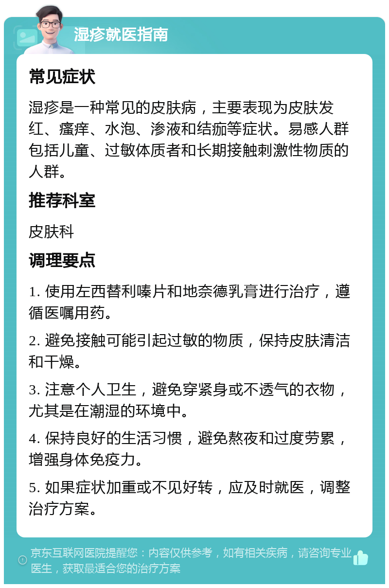 湿疹就医指南 常见症状 湿疹是一种常见的皮肤病，主要表现为皮肤发红、瘙痒、水泡、渗液和结痂等症状。易感人群包括儿童、过敏体质者和长期接触刺激性物质的人群。 推荐科室 皮肤科 调理要点 1. 使用左西替利嗪片和地奈德乳膏进行治疗，遵循医嘱用药。 2. 避免接触可能引起过敏的物质，保持皮肤清洁和干燥。 3. 注意个人卫生，避免穿紧身或不透气的衣物，尤其是在潮湿的环境中。 4. 保持良好的生活习惯，避免熬夜和过度劳累，增强身体免疫力。 5. 如果症状加重或不见好转，应及时就医，调整治疗方案。