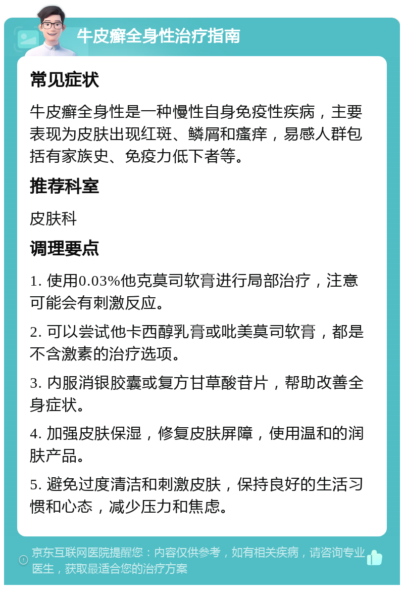 牛皮癣全身性治疗指南 常见症状 牛皮癣全身性是一种慢性自身免疫性疾病，主要表现为皮肤出现红斑、鳞屑和瘙痒，易感人群包括有家族史、免疫力低下者等。 推荐科室 皮肤科 调理要点 1. 使用0.03%他克莫司软膏进行局部治疗，注意可能会有刺激反应。 2. 可以尝试他卡西醇乳膏或吡美莫司软膏，都是不含激素的治疗选项。 3. 内服消银胶囊或复方甘草酸苷片，帮助改善全身症状。 4. 加强皮肤保湿，修复皮肤屏障，使用温和的润肤产品。 5. 避免过度清洁和刺激皮肤，保持良好的生活习惯和心态，减少压力和焦虑。