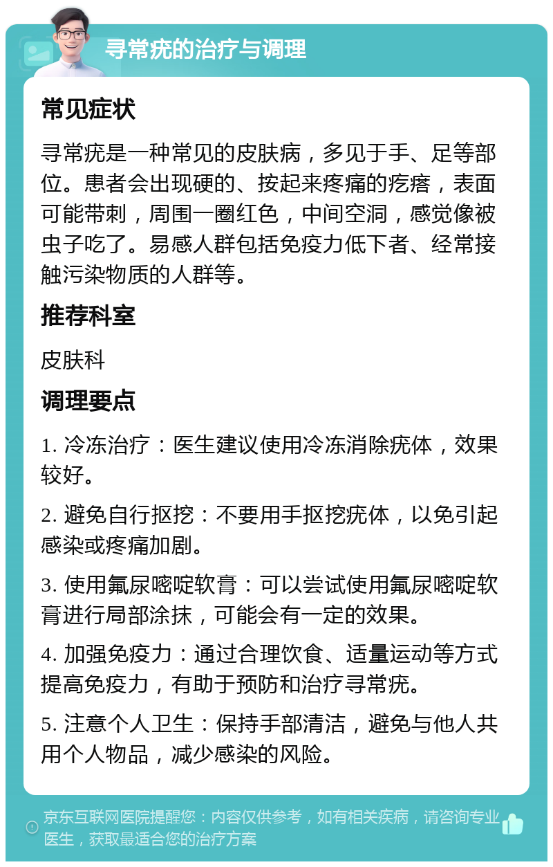 寻常疣的治疗与调理 常见症状 寻常疣是一种常见的皮肤病，多见于手、足等部位。患者会出现硬的、按起来疼痛的疙瘩，表面可能带刺，周围一圈红色，中间空洞，感觉像被虫子吃了。易感人群包括免疫力低下者、经常接触污染物质的人群等。 推荐科室 皮肤科 调理要点 1. 冷冻治疗：医生建议使用冷冻消除疣体，效果较好。 2. 避免自行抠挖：不要用手抠挖疣体，以免引起感染或疼痛加剧。 3. 使用氟尿嘧啶软膏：可以尝试使用氟尿嘧啶软膏进行局部涂抹，可能会有一定的效果。 4. 加强免疫力：通过合理饮食、适量运动等方式提高免疫力，有助于预防和治疗寻常疣。 5. 注意个人卫生：保持手部清洁，避免与他人共用个人物品，减少感染的风险。