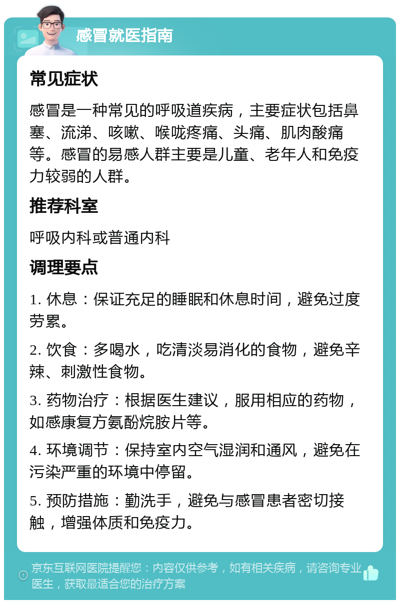 感冒就医指南 常见症状 感冒是一种常见的呼吸道疾病，主要症状包括鼻塞、流涕、咳嗽、喉咙疼痛、头痛、肌肉酸痛等。感冒的易感人群主要是儿童、老年人和免疫力较弱的人群。 推荐科室 呼吸内科或普通内科 调理要点 1. 休息：保证充足的睡眠和休息时间，避免过度劳累。 2. 饮食：多喝水，吃清淡易消化的食物，避免辛辣、刺激性食物。 3. 药物治疗：根据医生建议，服用相应的药物，如感康复方氨酚烷胺片等。 4. 环境调节：保持室内空气湿润和通风，避免在污染严重的环境中停留。 5. 预防措施：勤洗手，避免与感冒患者密切接触，增强体质和免疫力。