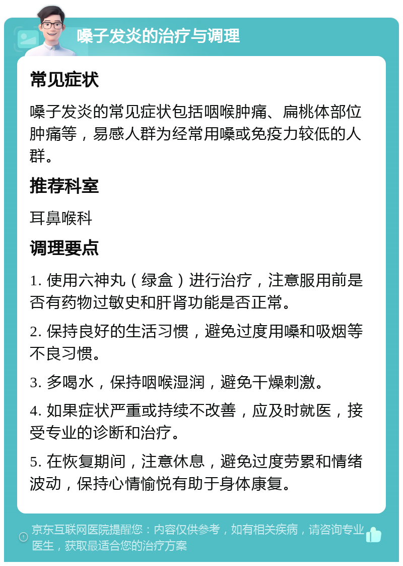 嗓子发炎的治疗与调理 常见症状 嗓子发炎的常见症状包括咽喉肿痛、扁桃体部位肿痛等，易感人群为经常用嗓或免疫力较低的人群。 推荐科室 耳鼻喉科 调理要点 1. 使用六神丸（绿盒）进行治疗，注意服用前是否有药物过敏史和肝肾功能是否正常。 2. 保持良好的生活习惯，避免过度用嗓和吸烟等不良习惯。 3. 多喝水，保持咽喉湿润，避免干燥刺激。 4. 如果症状严重或持续不改善，应及时就医，接受专业的诊断和治疗。 5. 在恢复期间，注意休息，避免过度劳累和情绪波动，保持心情愉悦有助于身体康复。