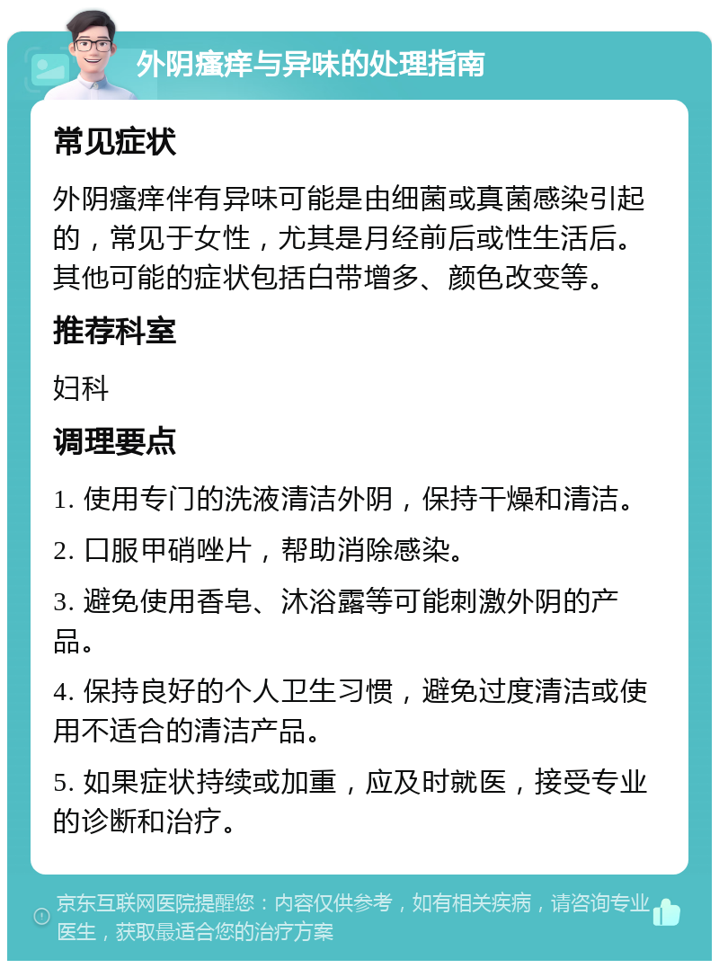 外阴瘙痒与异味的处理指南 常见症状 外阴瘙痒伴有异味可能是由细菌或真菌感染引起的，常见于女性，尤其是月经前后或性生活后。其他可能的症状包括白带增多、颜色改变等。 推荐科室 妇科 调理要点 1. 使用专门的洗液清洁外阴，保持干燥和清洁。 2. 口服甲硝唑片，帮助消除感染。 3. 避免使用香皂、沐浴露等可能刺激外阴的产品。 4. 保持良好的个人卫生习惯，避免过度清洁或使用不适合的清洁产品。 5. 如果症状持续或加重，应及时就医，接受专业的诊断和治疗。