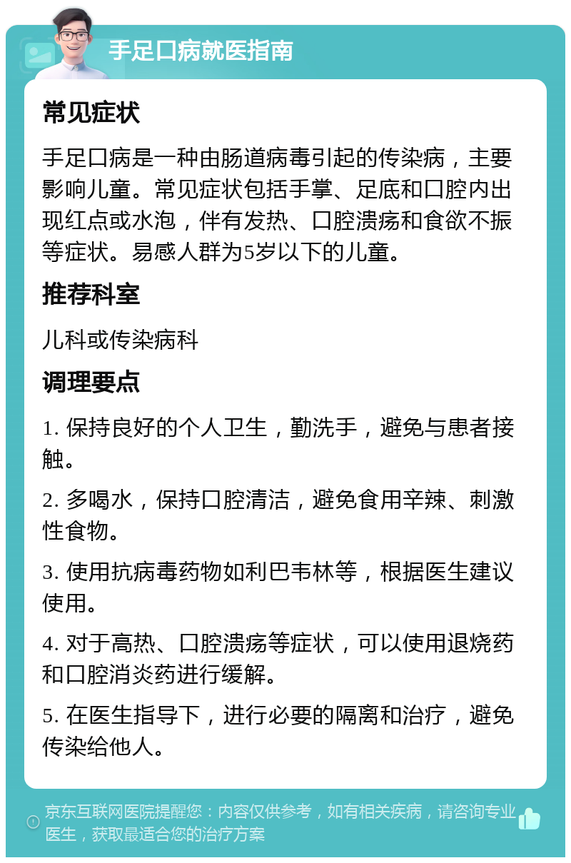 手足口病就医指南 常见症状 手足口病是一种由肠道病毒引起的传染病，主要影响儿童。常见症状包括手掌、足底和口腔内出现红点或水泡，伴有发热、口腔溃疡和食欲不振等症状。易感人群为5岁以下的儿童。 推荐科室 儿科或传染病科 调理要点 1. 保持良好的个人卫生，勤洗手，避免与患者接触。 2. 多喝水，保持口腔清洁，避免食用辛辣、刺激性食物。 3. 使用抗病毒药物如利巴韦林等，根据医生建议使用。 4. 对于高热、口腔溃疡等症状，可以使用退烧药和口腔消炎药进行缓解。 5. 在医生指导下，进行必要的隔离和治疗，避免传染给他人。