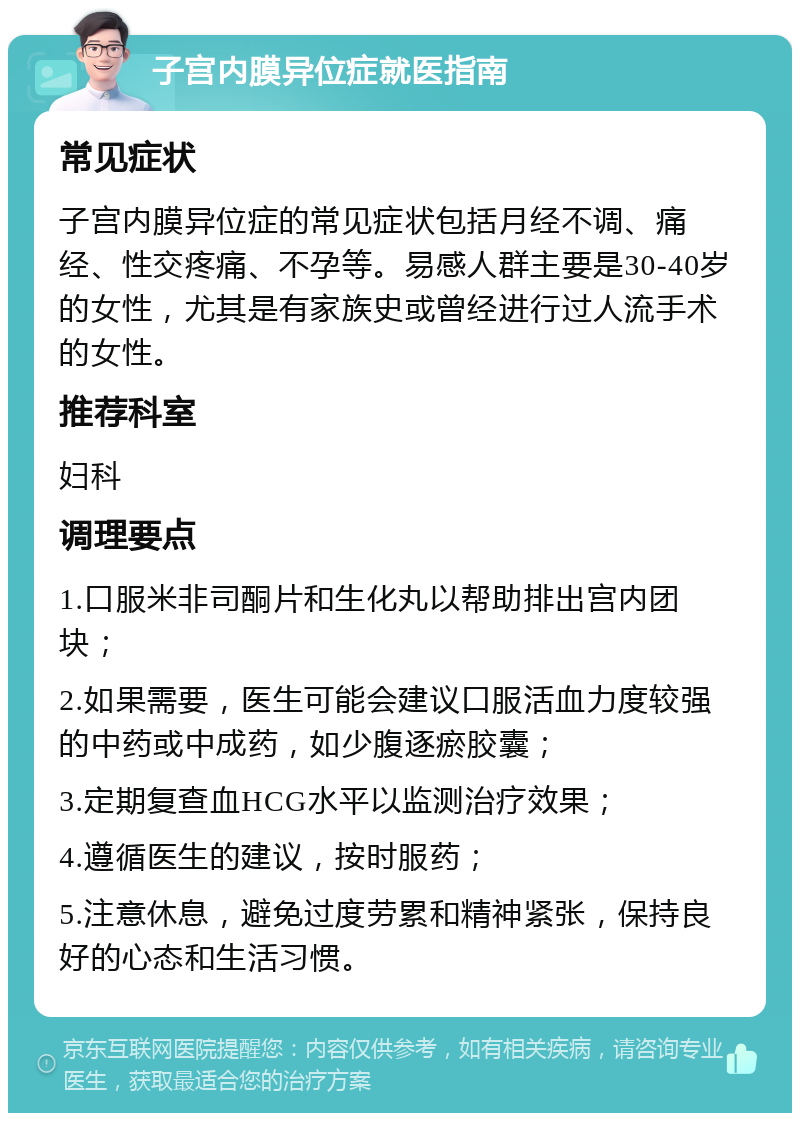 子宫内膜异位症就医指南 常见症状 子宫内膜异位症的常见症状包括月经不调、痛经、性交疼痛、不孕等。易感人群主要是30-40岁的女性，尤其是有家族史或曾经进行过人流手术的女性。 推荐科室 妇科 调理要点 1.口服米非司酮片和生化丸以帮助排出宫内团块； 2.如果需要，医生可能会建议口服活血力度较强的中药或中成药，如少腹逐瘀胶囊； 3.定期复查血HCG水平以监测治疗效果； 4.遵循医生的建议，按时服药； 5.注意休息，避免过度劳累和精神紧张，保持良好的心态和生活习惯。